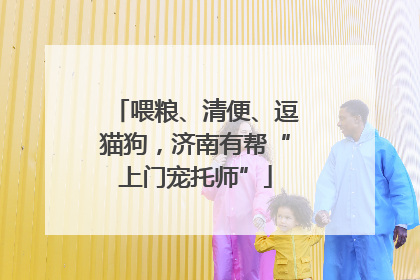 喂粮、清便、逗猫狗，济南有帮“上门宠托师”