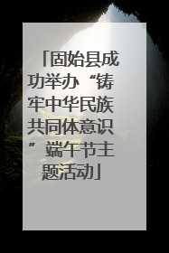 固始县成功举办“铸牢中华民族共同体意识”端午节主题活动