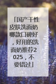 国产干性皮肤洗面奶哪款口碑好，好用的洗面奶推荐2025，不要错过