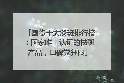 国货十大淡斑排行榜：国家唯一认证的祛斑产品，口碑党狂囤