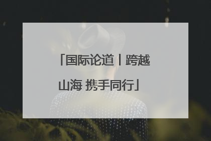 国际论道丨跨越山海 携手同行