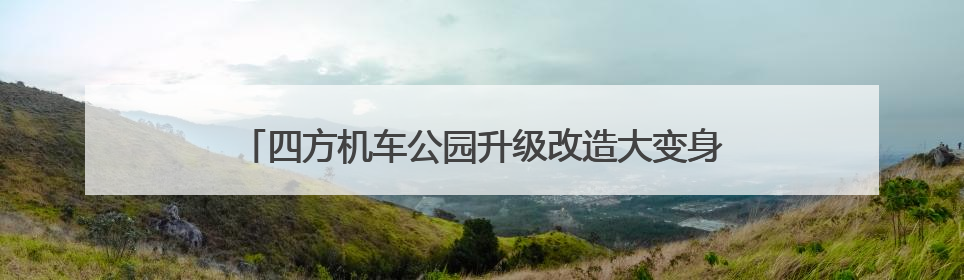 四方机车公园升级改造大变身！新老房源满足梯度置业需求