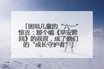 困境儿童的“六一”惊喜：那个唱《早安隆回》的叔叔，成了他们的“成长守护者”