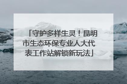 守护多样生灵！昆明市生态环保专业人大代表工作站解锁新玩法