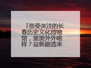 备受关注的长春历史文化博物馆，里里外外啥样？最新剧透来了，高清大图