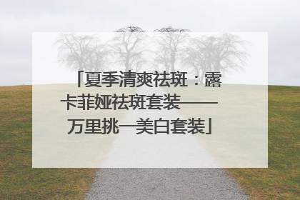 夏季清爽祛斑：露卡菲娅祛斑套装——万里挑一美白套装