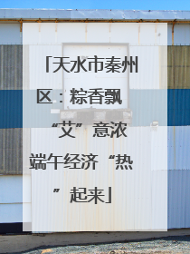 天水市秦州区：粽香飘 “艾”意浓 端午经济“热”起来