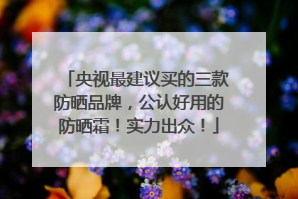 央视最建议买的三款防晒品牌，公认好用的防晒霜！实力出众！