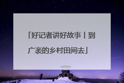 好记者讲好故事丨到广袤的乡村田间去
