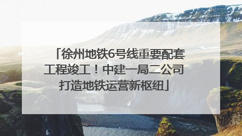 徐州地铁6号线重要配套工程竣工！中建一局二公司打造地铁运营新枢纽