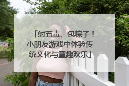 射五毒、包粽子！小朋友游戏中体验传统文化与童趣欢乐