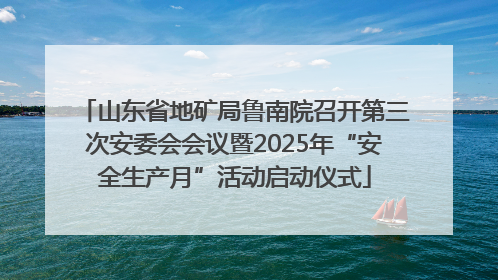 山东省地矿局鲁南院召开第三次安委会会议暨2025年“安全生产月”活动启动仪式