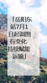 岳阳东站7月1日起调图有变化 持续赋能运输