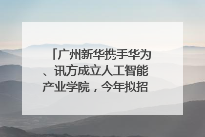 广州新华携手华为、讯方成立人工智能产业学院，今年拟招生150人