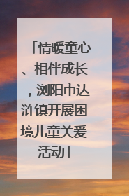 情暖童心、相伴成长，浏阳市达浒镇开展困境儿童关爱活动