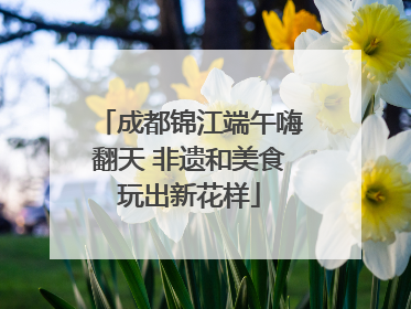 成都锦江端午嗨翻天 非遗和美食玩出新花样