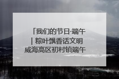我们的节日·端午｜粽叶飘香话文明 威海高区初村镇端午系列活动亮点纷呈