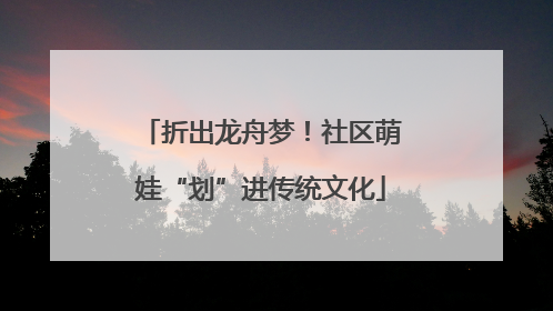 折出龙舟梦！社区萌娃“划”进传统文化