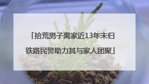 拾荒男子离家近13年未归 铁路民警助力其与家人团聚