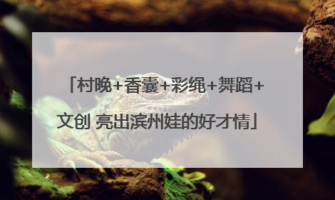 村晚+香囊+彩绳+舞蹈+文创 亮出滨州娃的好才情