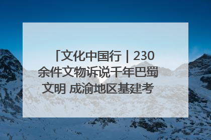 文化中国行｜230余件文物诉说千年巴蜀文明 成渝地区基建考古成果展开展