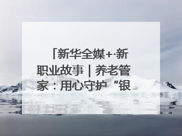 新华全媒+·新职业故事｜养老管家：用心守护“银发族”的幸福“夕阳红”