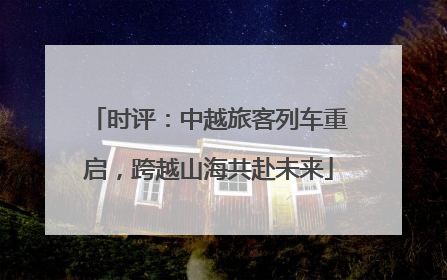 时评：中越旅客列车重启，跨越山海共赴未来