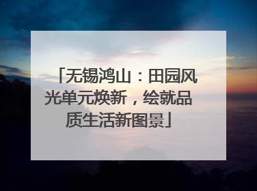 无锡鸿山：田园风光单元焕新，绘就品质生活新图景