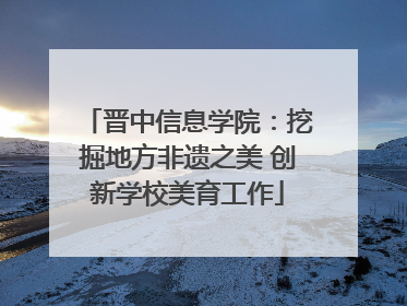 晋中信息学院：挖掘地方非遗之美 创新学校美育工作
