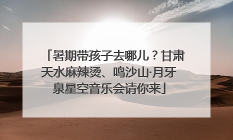 暑期带孩子去哪儿？甘肃天水麻辣烫、鸣沙山·月牙泉星空音乐会请你来