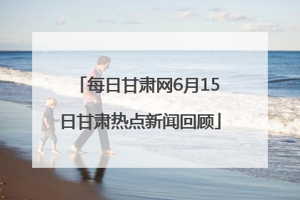 每日甘肃网6月15日甘肃热点新闻回顾