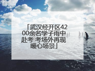 武汉经开区4200余名学子雨中赴考 考场外再现暖心场景