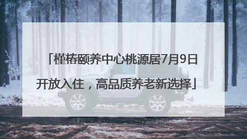 槿椿颐养中心桃源居7月9日开放入住，高品质养老新选择