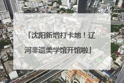 沈阳新增打卡地！辽河非遗美学馆开馆啦