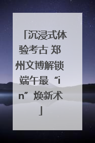 沉浸式体验考古 郑州文博解锁端午最“in”焕新术
