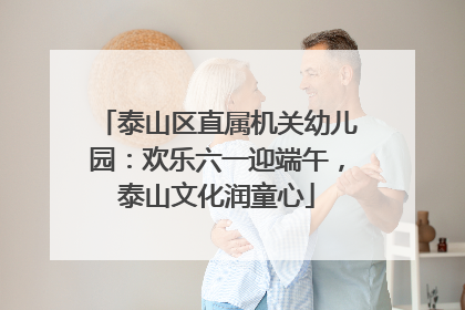 泰山区直属机关幼儿园：欢乐六一迎端午，泰山文化润童心