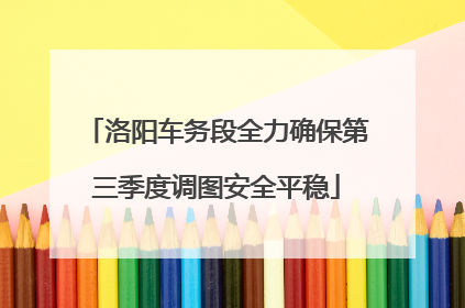 洛阳车务段全力确保第三季度调图安全平稳