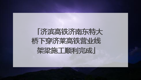 济滨高铁济南东特大桥下穿济莱高铁营业线架梁施工顺利完成