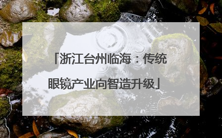 浙江台州临海：传统眼镜产业向智造升级