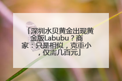 深圳水贝黄金出现黄金版Labubu？商家：只是相似，克重小，仅需几百元