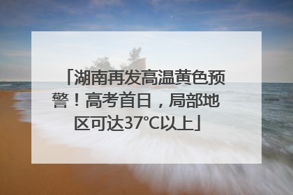 湖南再发高温黄色预警！高考首日，局部地区可达37℃以上