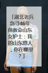 湖北老兵急寻46年前救命山东女护士：我的山东恩人，你在哪里？