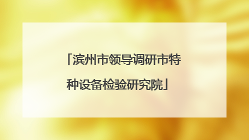 滨州市领导调研市特种设备检验研究院
