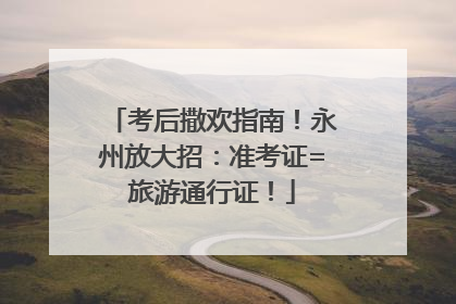 考后撒欢指南！永州放大招：准考证=旅游通行证！