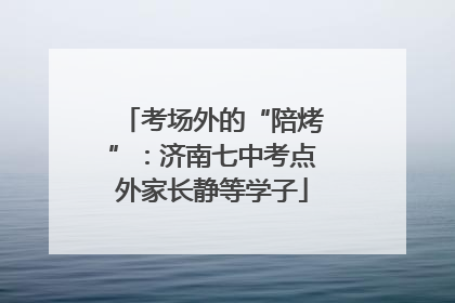 考场外的“陪烤”：济南七中考点外家长静等学子