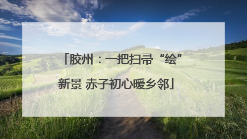 胶州：一把扫帚“绘”新景 赤子初心暖乡邻