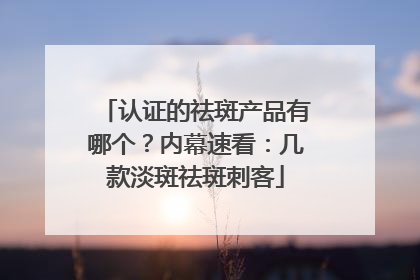 认证的祛斑产品有哪个？内幕速看：几款淡斑祛斑刺客