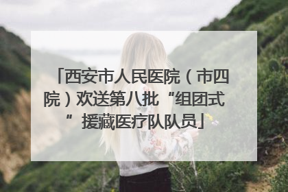 西安市人民医院（市四院）欢送第八批“组团式”援藏医疗队队员
