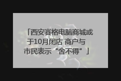 西安赛格电脑商城或于10月闭店 商户与市民表示“舍不得”