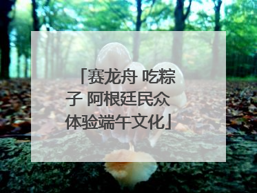 赛龙舟 吃粽子 阿根廷民众体验端午文化